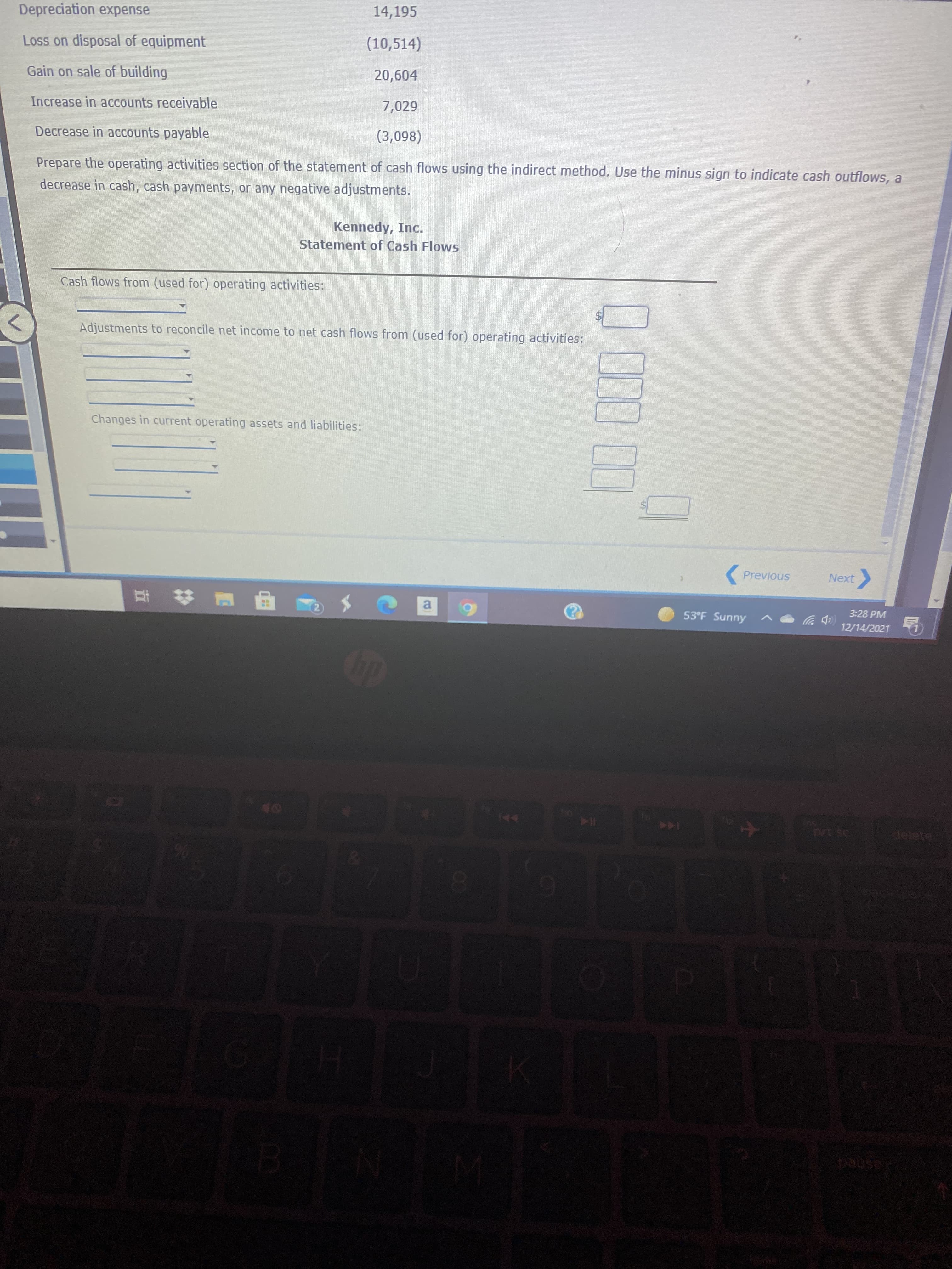 %24
CO
Depreciation expense
14,195
Loss on disposal of equipment
(10,514)
Gain on sale of building
20,604
Increase in accounts receivable
7,029
Decrease in accounts payable
Prepare the operating activities section of the statement of cash flows using the indirect method. Use the minus sign to indicate cash outflows, a
decrease in cash, cash payments, or any negative adjustments.
Kennedy, Inc.
Statement of Cash Flows
Cash flows from (used for) operating activities:
Adjustments to reconcile net income to net cash flows from (used for) operating activities:
Changes in current operating assets and liabilities:
(Previous
Next
3:28 PM
a.
53°F Sunny
(中岁
12/14/2021
144
144
delete
114
ashed

