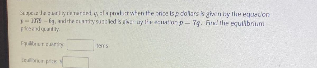 Suppose the quantity demanded, q, of a product when the price is p dollars is given by the equation
p = 1079 – 6q , and the quantity supplied is given by the equation p 7q. Find the equilibrium
price and quantity.
%3D
Equilibrium quantity:
items
Equilibrium price: $
