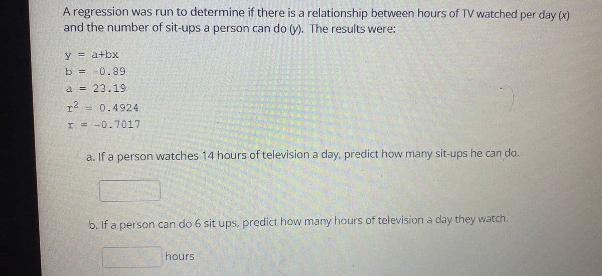 A regression was run to determine if there is a relationship between hours of TV watched per day (x)
and the number of sit-ups a person can do (y). The results were:
y = a+bx
b = -0.89
a = 23.19
=0.4924
-0.7017
a. If a person watches 14 hours of television a day, predict how many sit-ups he can do.
b. If a person can do 6 sit ups, predict how many hours of television a day they watch.
hours
2.
