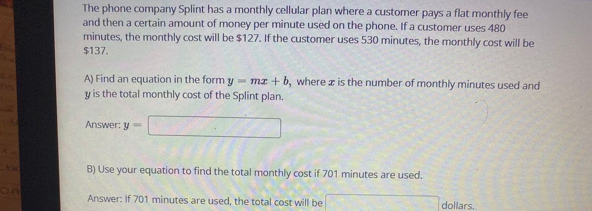 The phone company Splint has a monthly cellular plan where a customer pays a flat monthly fee
and then a certain amount of money per minute used on the phone. If a customer uses 480
minutes, the monthly cost will be $127. If the customer uses 530 minutes, the monthly cost will be
$137.
A) Find an equation in the form y = mx + b, where x is the number of monthly minutes used and
y is the total monthly cost of the Splint plan.
Answer: y
券
B) Use your equation to find the total monthly cost if 701 minutes are used.
అుంగకు
Answer: If 701 minutes are used, the total cost will be
dollars.
