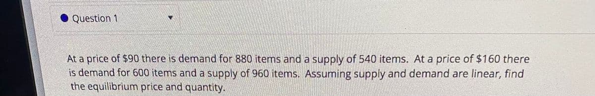 Question 1
At a price of $90 there is demand for 880 items and a supply of 540 items. At a price of $160 there
is demand for 600 items and a supply of 960 items. Assuming supply and demand are linear, find
the equilibrium price and quantity.
