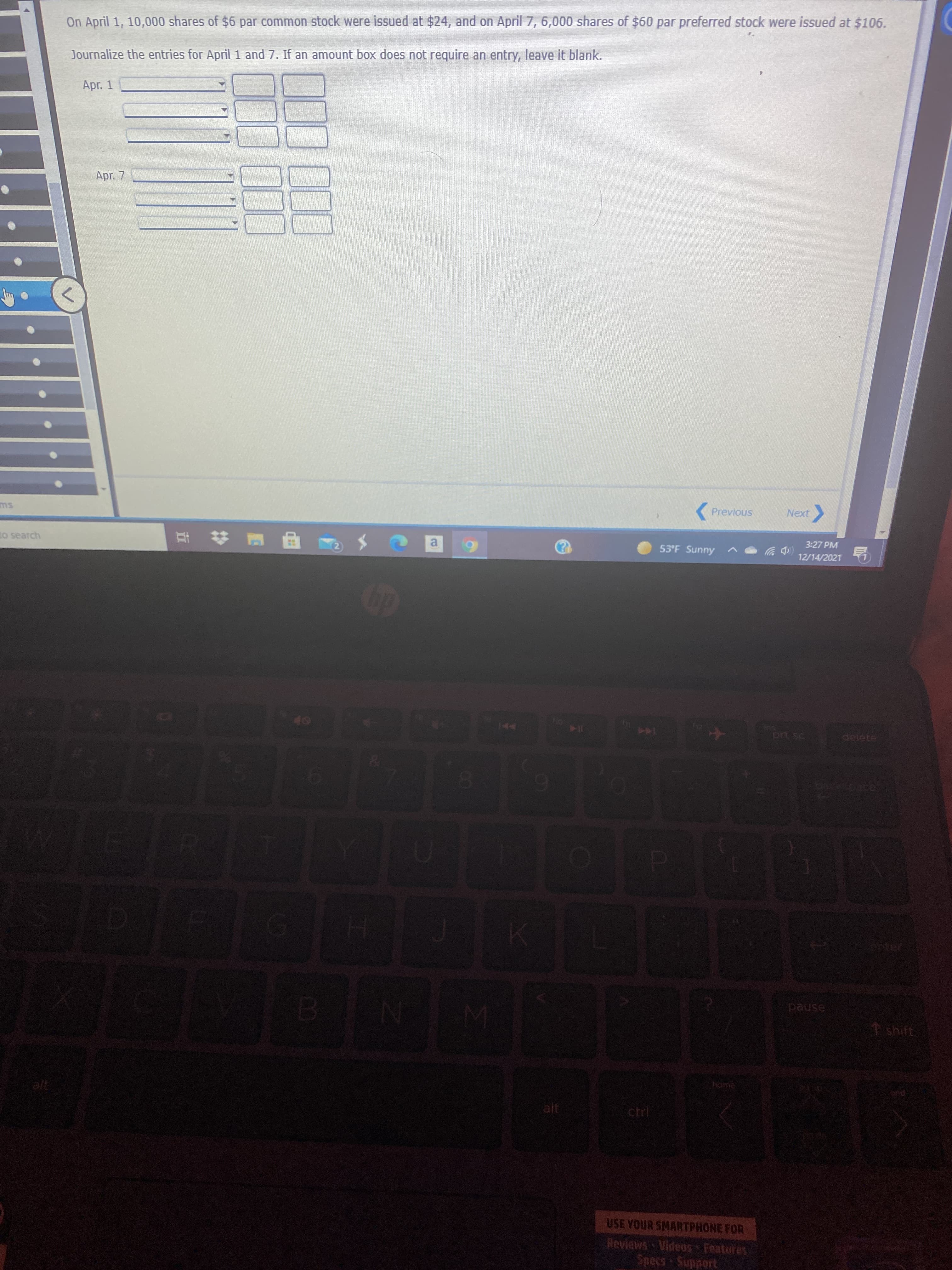 On April 1, 10,000 shares of $6 par common stock were issued at $24, and on April 7, 6,000 shares of $60 par preferred stock were issued at $106.
Journalize the entries for April 1 and 7. If an amount box does not require an entry, leave it blank.
Apr. 1
Apr. 7
( Previous
ms
Next
to search
3:27 PM
53°F Sunny
(中ツ
12/14/2021
114
delete
144
pause
home
alt
USE YOUR SMARTPHONE FOR
Reviews Videos Features
