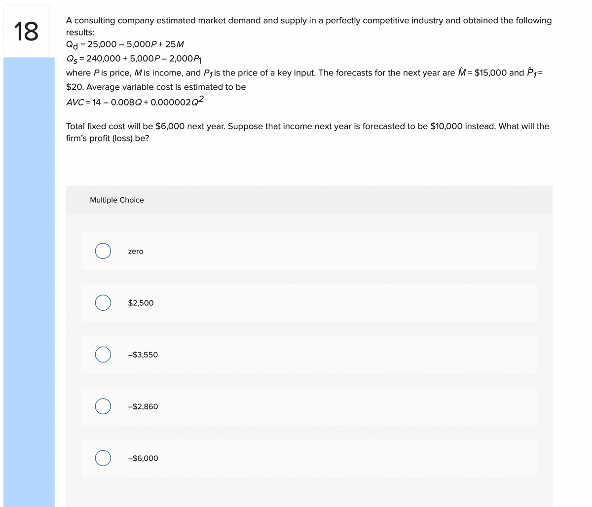 18
A consulting company estimated market demand and supply in a perfectly competitive industry and obtained the following
results:
Qd = 25,000 - 5,000P+ 25M
Qs = 240,000 + 5,000P-2,000P₁
where P is price, M is income, and P₁ is the price of a key input. The forecasts for the next year are M = $15,000 and P₁=
$20. Average variable cost is estimated to be
AVC= 14 -0.008Q+0.000002Q²
Total fixed cost will be $6,000 next year. Suppose that income next year is forecasted to be $10,000 instead. What will the
firm's profit (loss) be?
Multiple Choice
zero
$2,500
-$3,550
-$2,860
-$6,000