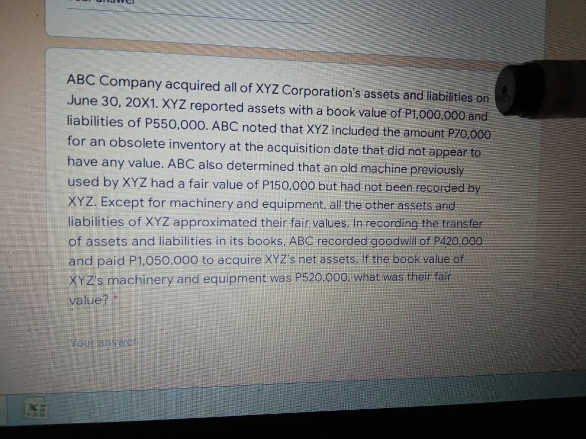 ABC Company acquired all of XYZ Corporation's assets and liabilities on
June 30, 20X1. XYZ reported assets with a book value of P1,000,000 and
liabilities of P550,000. ABC noted that XYZ included the amount P70,000
for an obsolete inventory at the acquisition date that did not appear to
have any value. ABC also determined that an old machine previously
used by XYZ had a fair value of P150,000 but had not been recorded by
XYZ. Except for machinery and equipment, all the other assets and
liabilities of XYZ approximated their fair values. In recording the transfer
of assets and liabilities in its books, ABC recorded goodwill of P420,000
and paid P1,050,000 to acquire XYZ's net assets. If the book value of
XYZ's machinery and equipment was P520,000, what was their fair
value? *
Your answer
