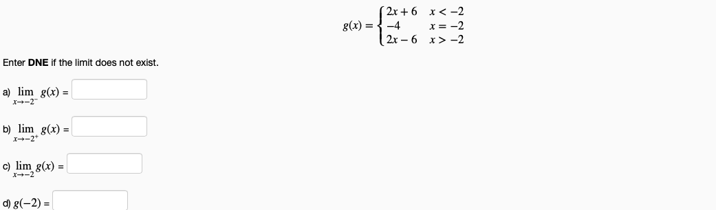 ( 2x + 6 x< -2
g(x) = { -4 x= -2
2x – 6 x> -2
Enter DNE if the limit does not exist.
a) lim g(x) =
X--2
b) lim g(x) =
X--2*
c) lim g(x) =
X--2
d) g(-2) = |
