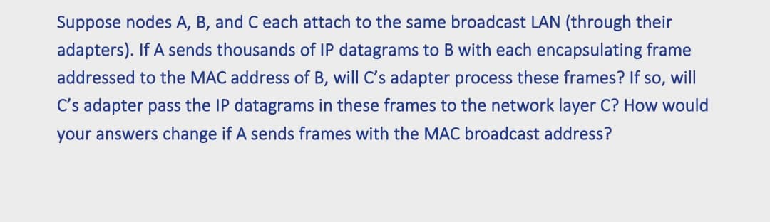 Suppose nodes A, B, and C each attach to the same broadcast LAN (through their
adapters). If A sends thousands of IP datagrams to B with each encapsulating frame
addressed to the MAC address of B, will C's adapter process these frames? If so, will
C's adapter pass the IP datagrams in these frames to the network layer C? How would
your answers change if A sends frames with the MAC broadcast address?