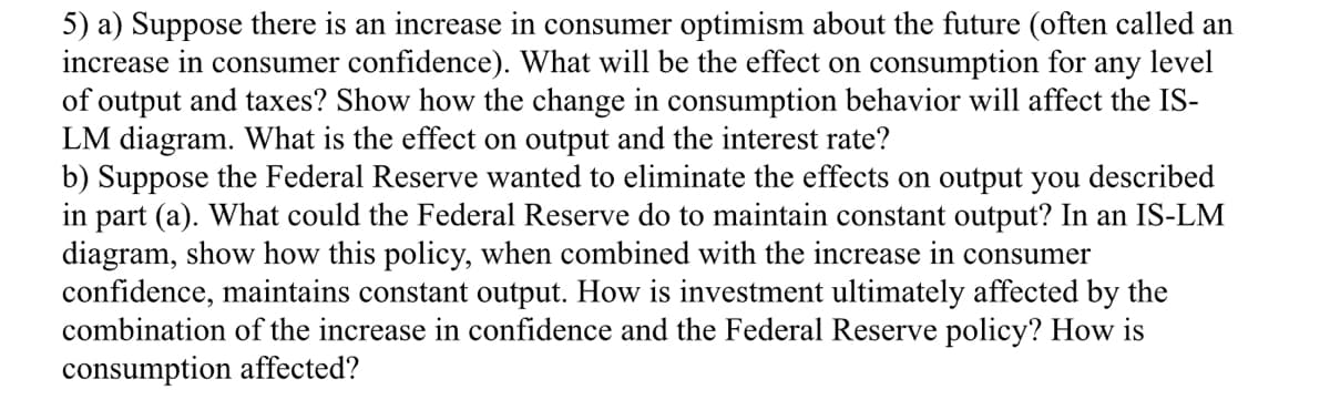 5) a) Suppose there is an increase in consumer optimism about the future (often called an
increase in consumer confidence). What will be the effect on consumption for any level
of output and taxes? Show how the change in consumption behavior will affect the IS-
LM diagram. What is the effect on output and the interest rate?
b) Suppose the Federal Reserve wanted to eliminate the effects on output you described
in part (a). What could the Federal Reserve do to maintain constant output? In an IS-LM
diagram, show how this policy, when combined with the increase in consumer
confidence, maintains constant output. How is investment ultimately affected by the
combination of the increase in confidence and the Federal Reserve policy? How is
consumption affected?
