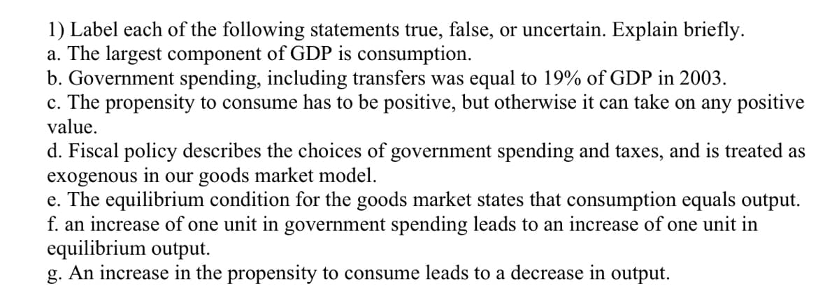 1) Label each of the following statements true, false, or uncertain. Explain briefly.
a. The largest component of GDP is consumption.
b. Government spending, including transfers was equal to 19% of GDP in 2003.
c. The propensity to consume has to be positive, but otherwise it can take on any positive
value.
d. Fiscal policy describes the choices of government spending and taxes, and is treated as
exogenous in our goods market model.
e. The equilibrium condition for the goods market states that consumption equals output.
f. an increase of one unit in government spending leads to an increase of one unit in
equilibrium output.
g. An increase in the propensity to consume leads to a decrease in output.