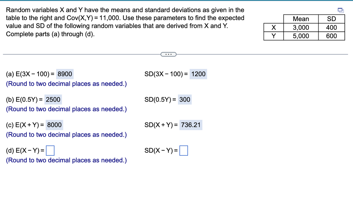 Random variables X and Y have the means and standard deviations as given in the
table to the right and Cov(X,Y)= 11,000. Use these parameters to find the expected
value and SD of the following random variables that are derived from X and Y.
Complete parts (a) through (d).
(a) E(3X - 100) = 8900
SD(3X100) = 1200
(Round to two decimal places as needed.)
(b) E(0.5Y) = 2500
SD(0.5Y) = 300
(Round to two decimal places as needed.)
(c) E(X+Y) = 8000
SD(X+Y)= 736.21
(Round to two decimal places as needed.)
(d) E(X-Y)=
SD(X-Y)=
(Round to two decimal places as needed.)
X
Y
Mean
3,000
5,000
SD
400
600