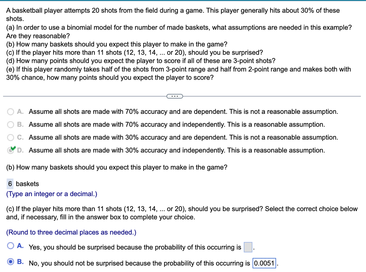 A basketball player attempts 20 shots from the field during a game. This player generally hits about 30% of these
shots.
(a) In order to use a binomial model for the number of made baskets, what assumptions are needed in this example?
Are they reasonable?
(b) How many baskets should you expect this player to make in the game?
(c) If the player hits more than 11 shots (12, 13, 14, ... or 20), should you be surprised?
(d) How many points should you expect the player to score if all of these are 3-point shots?
(e) If this player randomly takes half of the shots from 3-point range and half from 2-point range and makes both with
30% chance, how many points should you expect the player to score?
A. Assume all shots are made with 70% accuracy and are dependent. This is not a reasonable assumption.
B. Assume all shots are made with 70% accuracy and independently. This is a reasonable assumption.
Assume all shots are made with 30% accuracy and are dependent. This is not a reasonable assumption.
D. Assume all shots are made with 30% accuracy and independently. This is a reasonable assumption.
(b) How many baskets should you expect this player to make in the game?
6 baskets
(Type an integer or a decimal.)
(c) If the player hits more than 11 shots (12, 13, 14, or 20), should you be surprised? Select the correct choice below
and, if necessary, fill in the answer box to complete your choice.
(Round to three decimal places as needed.)
A. Yes, you should be surprised because the probability of this occurring is
OB. No, you should not be surprised because the probability of this occurring is 0.0051