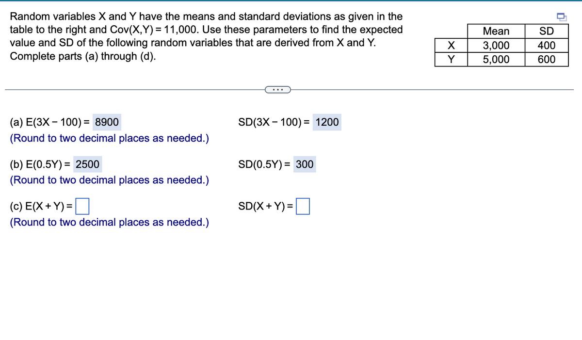 Random variables X and Y have the means and standard deviations as given in the
table to the right and Cov(X,Y)= 11,000. Use these parameters to find the expected
value and SD of the following random variables that are derived from X and Y.
Complete parts (a) through (d).
(a) E(3X - 100) = 8900
SD(3X100) = 1200
(Round to two decimal places as needed.)
(b) E(0.5Y) = 2500
SD(0.5Y) = 300
(Round to two decimal places as needed.)
(c) E(X+Y) =
SD(X+Y)=
(Round to two decimal places as needed.)
X
Y
Mean
3,000
5,000
SD
400
600