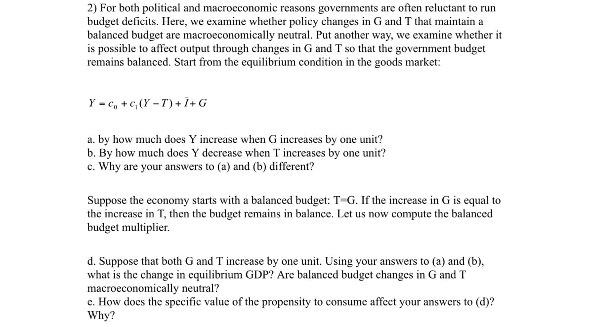 2) For both political and macroeconomic reasons governments are often reluctant to run
budget deficits. Here, we examine whether policy changes in G and T that maintain a
balanced budget are macroeconomically neutral. Put another way, we examine whether it
is possible to affect output through changes in G and T so that the government budget
remains balanced. Start from the equilibrium condition in the goods market:
Y = co + c₁ (Y-T) + Ī+ G
a. by how much does Y increase when G increases by one unit?
b. By how much does Y decrease when T increases by one unit?
c. Why are your answers to (a) and (b) different?
Suppose the economy starts with a balanced budget: T=G. If the increase in G is equal to
the increase in T, then the budget remains in balance. Let us now compute the balanced
budget multiplier.
d. Suppose that both G and T increase by one unit. Using your answers to (a) and (b),
what is the change in equilibrium GDP? Are balanced budget changes in G and T
macroeconomically neutral?
e. How does the specific value of the propensity to consume affect your answers to (d)?
Why?