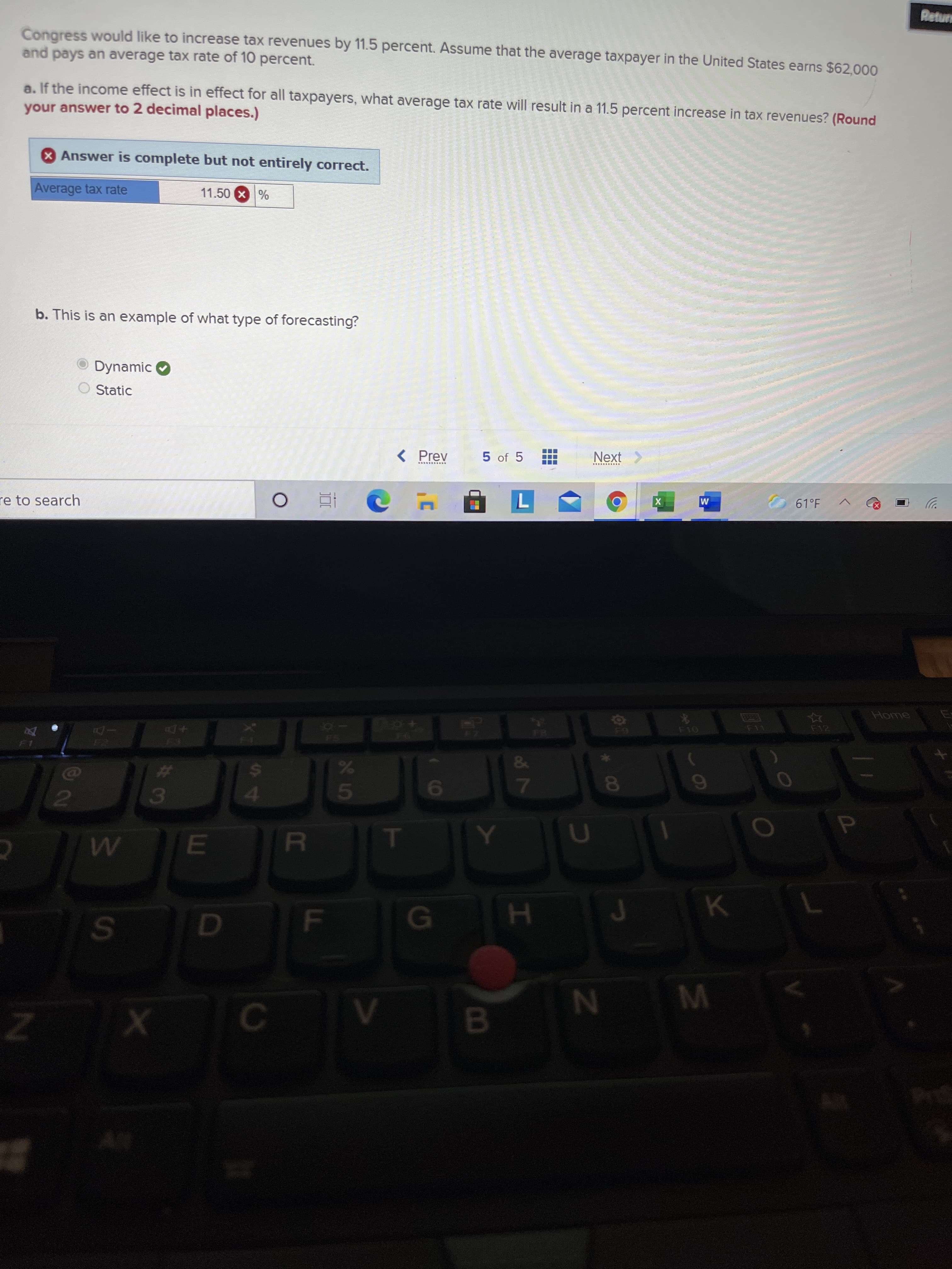 B.
%24
Mange
Congress would like to increase tax revenues by 11.5 percent. Assume that the average taxpayer in the United States earns $62,000
and pays an average tax rate of 10 percent.
a. If the income effect is in effect for all taxpayers, what average tax rate will result in a 11.5 percent increase in tax revenues? (Round
your answer to 2 decimal places.)
Answer is complete but not entirely correct.
Average tax rate
11.50 X%
b. This is an example of what type of forecasting?
O Dynamic
O Static
< Prev
5 of 5
Next >
61°F
re to search
M
Home
F12
%23
41
3.
P.
F
M

