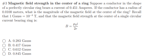 #3 Magnetic field strength in the center of a ring Suppose a conductor in the shape
of a perfectly circular ring bears a current of 0.451 Amperes. If the conductor has a radius of
0.0100 meters, what is the magnitude of the magnetic field at the center of the ring? Recall
that 1 Gauss = 10-“ T, and that the magnetic field strength at the center of a single circular
current bearing ring is:
Hoi
B =
2r
A. 0.283 Gauss
B. 0.417 Gauss
C. 0.612 Gauss
D. 0.845 Gauss
