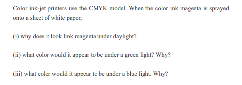 Color ink-jet printers use the CMYK model. When the color ink magenta is sprayed
onto a sheet of white paper,
(i) why does it look link magenta under daylight?
(ii) what color would it appear to be under a green light? Why?
(iii) what color would it appear to be under a blue light. Why?
