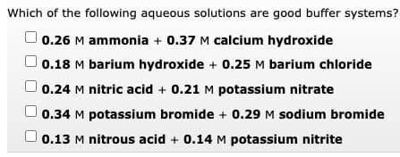 Which of the following aqueous solutions are good buffer systems?
0.26 M ammonia + 0.37 M calcium hydroxide
0.18 M barium hydroxide + 0.25 M barium chloride
0.24 M nitric acid + 0.21 M potassium nitrate
0.34 M potassium bromide + 0.29 M sodium bromide
0.13 M nitrous acid + 0.14 M potassium nitrite
