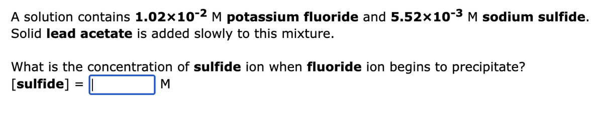 A solution contains 1.02x10-2 M potassium fluoride and 5.52x10-3 M sodium sulfide.
Solid lead acetate is added slowly to this mixture.
What is the concentration of sulfide ion when fluoride ion begins to precipitate?
[sulfide] = ||
M
