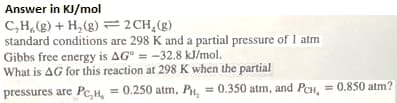 Answer in KJ/mol
C,H (g) + H, (g) =2CH,(g)
standard conditions are 298 K and a partial pressure of I atm
Gibbs free energy is AG° = -32.8 kJ/mol.
What is AG for this reaction at 298 K when the partial
pressures are Pc,H, = 0.250 atm, PH, = 0.350 atm, and Pen, = 0.850 atm?
