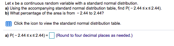 Let x be a continuous random variable with a standard normal distribution.
a) Using the accompanying standard normal distribution table, find P( - 2.44sxs2.44).
b) What percentage of the area is from - 2.44 to 2.44?
Click the icon to view the standard normal distribution table.
a) P(- 2.44 sxs2.44) =
(Round to four decimal places as needed.)
