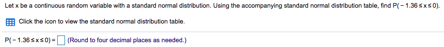 Let x be a continuous random variable with a standard normal distribution. Using the accompanying standard normal distribution table, find P(- 1.36sxs0).
Click the icon to view the standard normal distribution table.
P(-1.36 sxs0) =
(Round to four decimal places as needed.)
