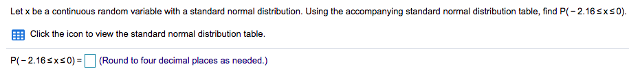 Let x be a continuous random variable with a standard normal distribution. Using the accompanying standard normal distribution table, find P(-2.16sxs 0).
E Click the icon to view the standard normal distribution table.
P(-2.16 sxs0) =
(Round to four decimal places as needed.)
