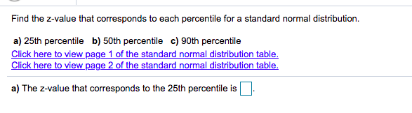 Find the z-value that corresponds to each percentile for a standard normal distribution.
a) 25th percentile b) 50th percentile c) 90th percentile
Click here to view page 1 of the standard normal distribution table.
Click here to view page 2 of the standard normal distribution table.
a) The z-value that corresponds to the 25th percentile is
