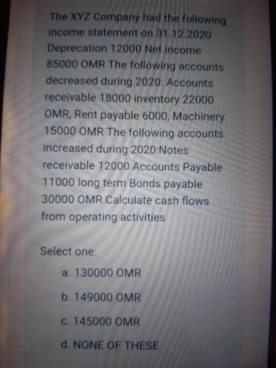 The XYZ Company had the following
income statement on 31.12.2020
Deprecation 12000 Net income
85000 OMR The following accounts
decreased during 2020: Accounts
receivable 18000 inventory 22000
OMR, Rent payable 6000, Machinery
15000 OMR The following accounts
increased during 2020 Notes
receivable 12000 Accounts Payable
11000 long term Bonds payable
30000 OMR Calculate cash flows
from operating activities
Select one.
a. 130000 OMR
b. 149000 OMR
C. 145000 OMR
d. NONE OF THESE
