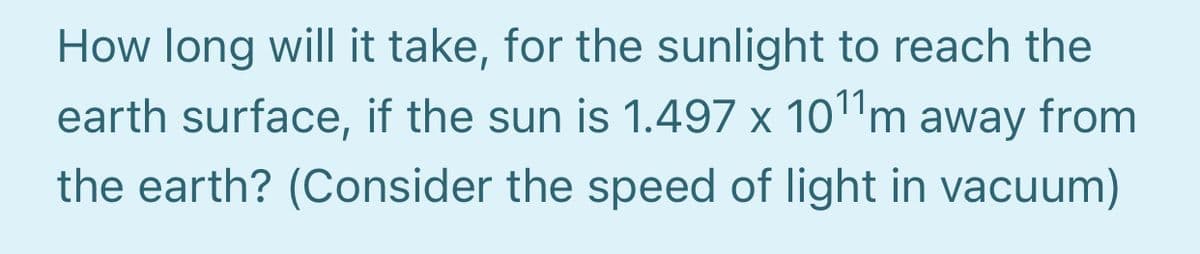 How long will it take, for the sunlight to reach the
earth surface, if the sun is 1.497 x 10"m away from
the earth? (Consider the speed of light in vacuum)
