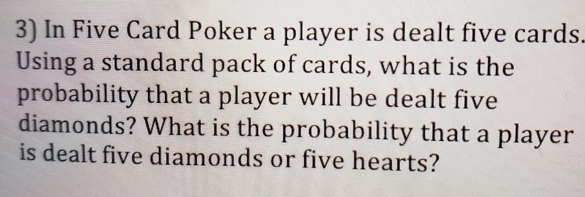 3) In Five Card Poker a player is dealt five cards.
Using a standard pack of cards, what is the
probability that a player will be dealt five
diamonds? What is the probability that a player
is dealt five diamonds or five hearts?
