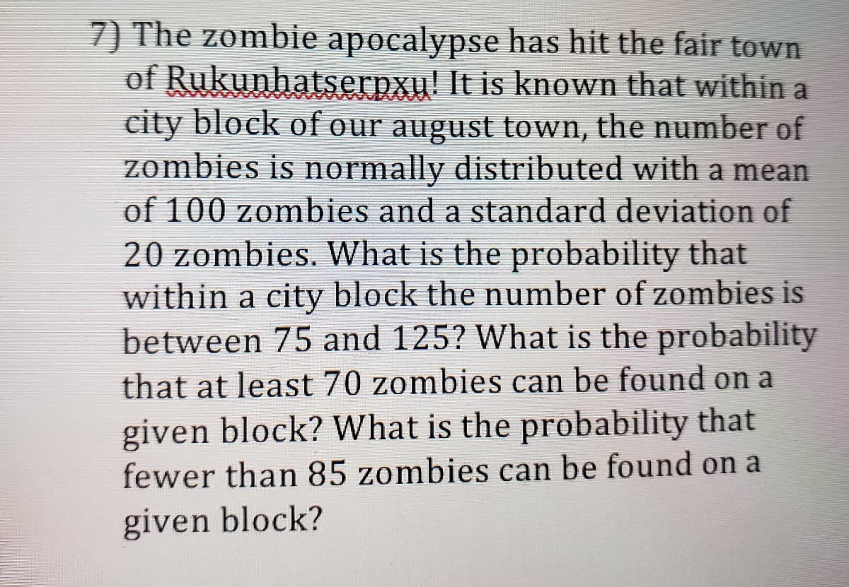 7) The zombie apocalypse has hit the fair town
of Rukunhatserpxu! It is known that within a
city block of our august town, the number of
zombies is normally distributed with a mean
of 100 zombies and a standard deviation of
20 zombies. What is the probability that
within a city block the number of zombies is
between 75 and 125? What is the probability
that at least 70 zombies can be found on a
given block? What is the probability that
fewer than 85 zombies can be found on a
given block?
