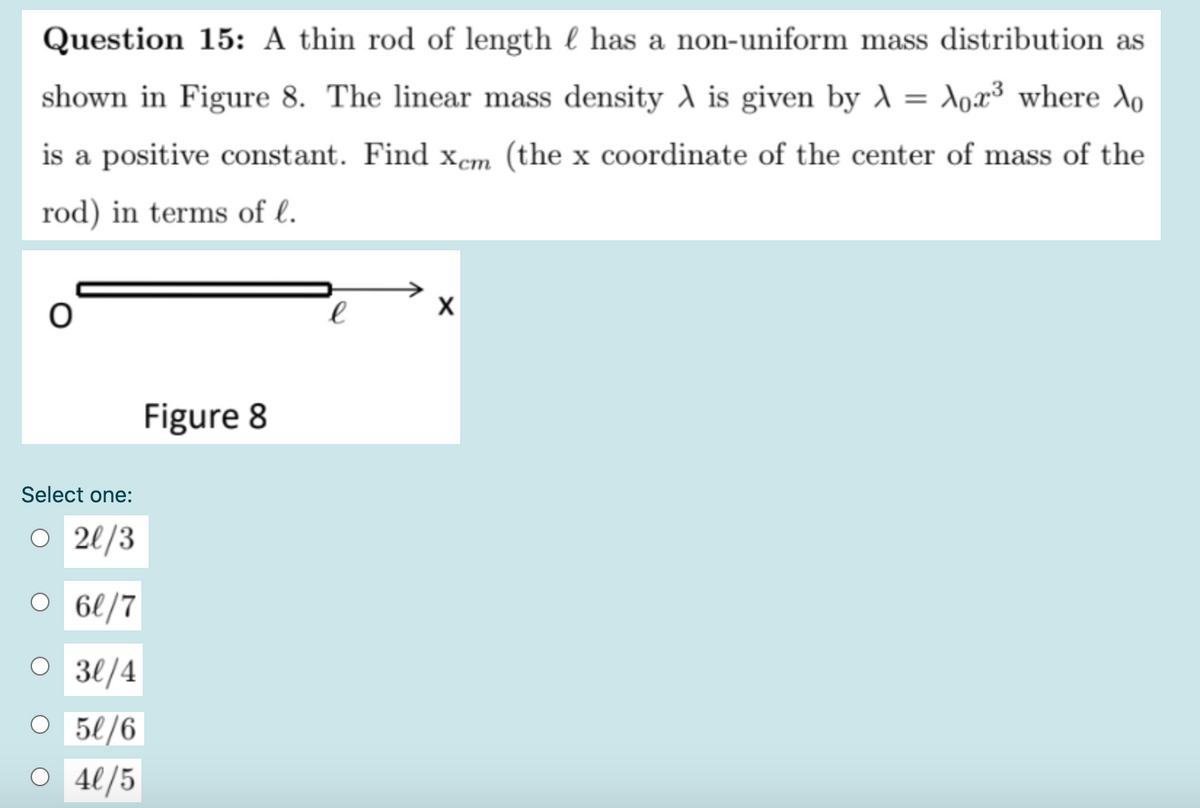 Question 15: A thin rod of length l has a non-uniform mass distribution as
shown in Figure 8. The linear mass density A is given by A = Xox³ where Xo
is a positive constant. Find xem (the x coordinate of the center of mass of the
rod) in terms of l.
Figure 8
Select one:
O 2l/3
O 66/7
30/4
O 5l/6
O 4l/5
