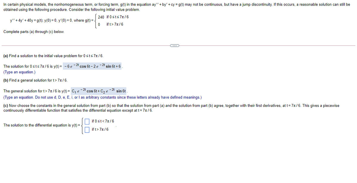 In certain physical models, the nonhomogeneous term, or forcing term, g(t) in the equation ay" + by' + cy = g(t) may not be continuous, but have a jump discontinuity. If this occurs, a reasonable solution can still be
obtained using the following procedure. Consider the following initial value problem.
240 if 0sts7T/6
y" + 4y' + 40y = g(t); y(0) = 0, y'(0) = 0, where g(t) = .
if t> 7x/6
Complete parts (a) through (c) below.
(a) Find a solution to the initial value problem for 0 sts 71/6.
The solution for 0sts 7n/6 is y(t) = - 6 e -21
*cos 6t - 2 e - 2t
sin 6t + 6
(Type an equation.)
(b) Find a general solution for t> 71/6.
The general solution for t> 7x/6 is y(t) = C, e-2 cos 6t + C, e -2t sin 6t
(Type an equation. Do not use d. D. e, E, i, or I as arbitrary constants since these letters already have defined meanings.)
(c) Now choose the constants in the general solution from part (b) so that the solution from part (a) and the solution from part (b) agree, together with their first derivatives, at t= 71/6. This gives a piecewise
continuously differentiable function that satisfies the differential equation except at t= 7x/6.
if 0st<7x/6
The solution to the differential equation is y(t) = .
if t> 7x/6
