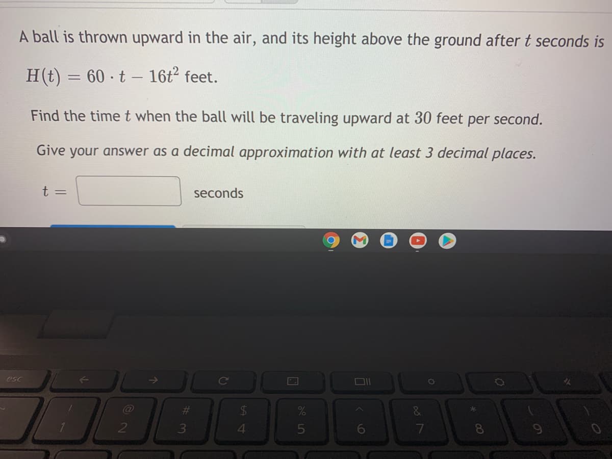 A ball is thrown upward in the air, and its height above the ground after t seconds is
H(t) = 60 t - 16t2 feet.
Find the time t when the ball will be traveling upward at 30 feet per second.
Give your answer as a decimal approximation with at least 3 decimal places.
seconds
Ce
esc
->
%23
&
2
4.
6
8.
