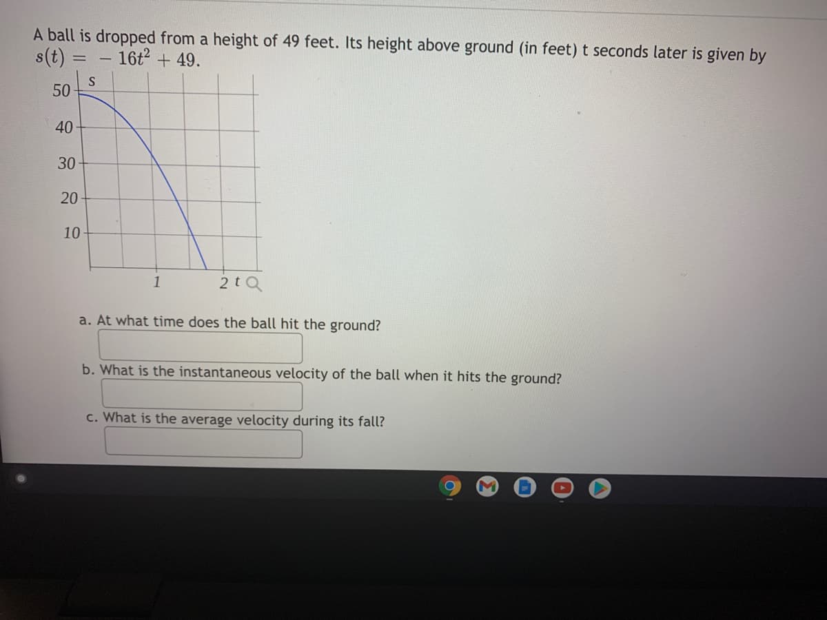 A ball is dropped from a height of 49 feet. Its height above ground (in feet)t seconds later is given by
s(t)
16t + 49.
50
40
30
20
10
1
2tQ
a. At what time does the ball hit the ground?
b. What is the instantaneous velocity of the ball when it hits the ground?
c. What is the average velocity during its fall?
