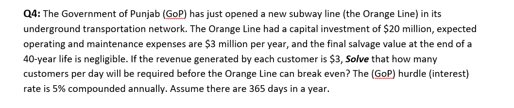 Q4: The Government of Punjab (GoP) has just opened a new subway line (the Orange Line) in its
underground transportation network. The Orange Line had a capital investment of $20 million, expected
operating and maintenance expenses are $3 million per year, and the final salvage value at the end of a
40-year life is negligible. If the revenue generated by each customer is $3, Solve that how many
customers per day will be required before the Orange Line can break even? The (GoP) hurdle (interest)
rate is 5% compounded annually. Assume there are 365 days in a year.
