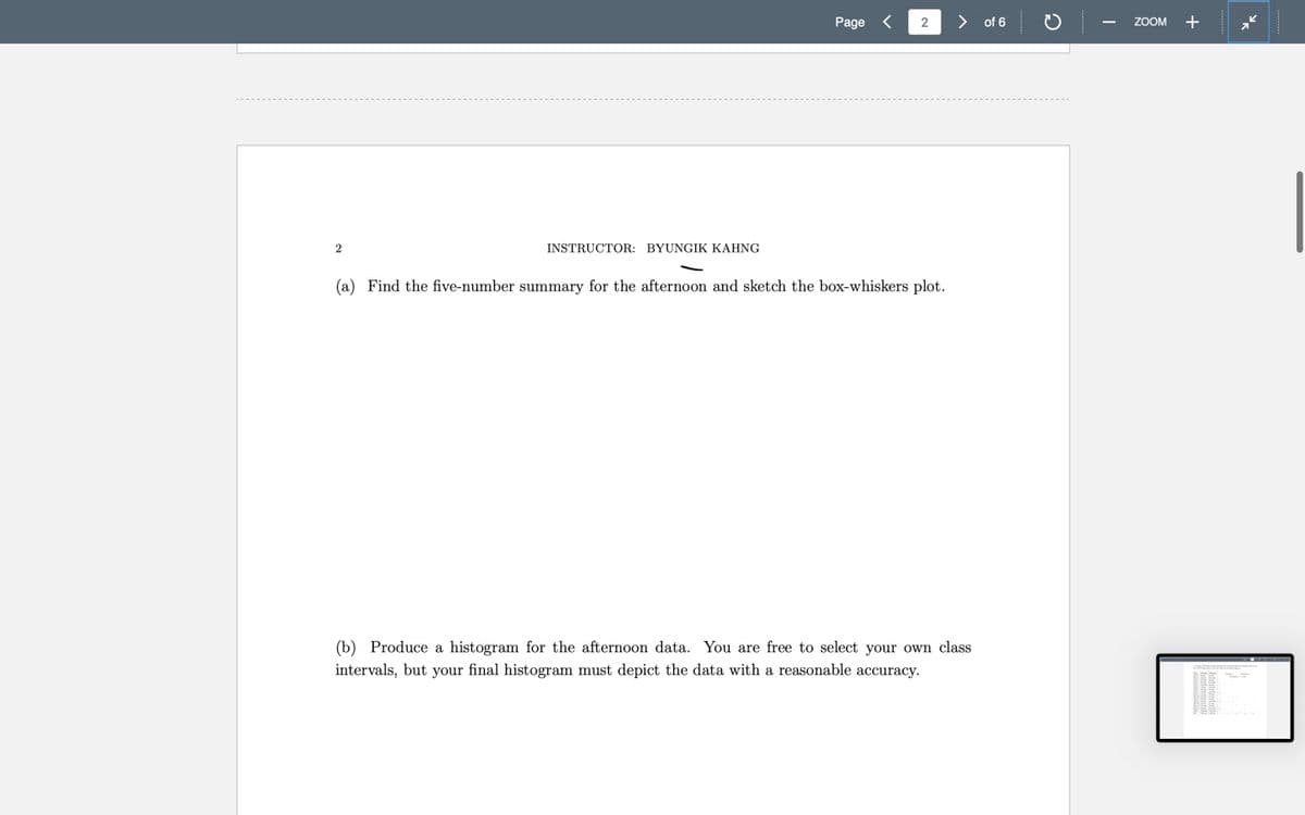 Page
2
> of 6
ZOOM +
INSTRUCTOR: BYUNGIK KAHNG
(a) Find the five-number summary for the afternoon and sketch the box-whiskers plot.
(b) Produce a histogram for the afternoon data. You are free to select your own class
intervals, but your final histogram must depict the data with a reasonable accuracy.
