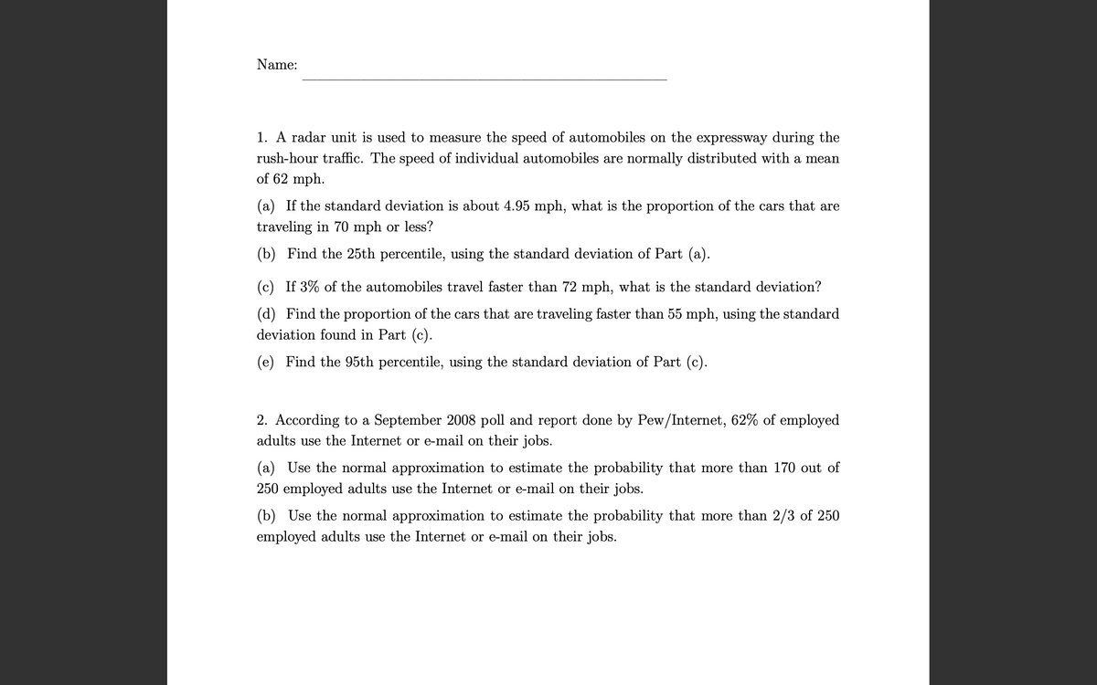 Name:
1. A radar unit is used to measure the speed of automobiles on the expressway during the
rush-hour traffic. The speed of individual automobiles are normally distributed with a mean
of 62 mph.
(a) If the standard deviation is about 4.95 mph, what is the proportion of the cars that are
traveling in 70 mph or less?
(b) Find the 25th percentile, using the standard deviation of Part (a).
(c) If 3% of the automobiles travel faster than 72 mph, what is the standard deviation?
(d) Find the proportion of the cars that are traveling faster than 55 mph, using the standard
deviation found in Part (c).
(e) Find the 95th percentile, using the standard deviation of Part (c).
2. According to a September 2008 poll and report done by Pew/Internet, 62% of employed
adults use the Internet or e-mail on their jobs.
(a) Use the normal approximation to estimate the probability that more than 170 out of
250 employed adults use the Internet or e-mail on their jobs.
(b) Use the normal approximation to estimate the probability that more than 2/3 of 250
employed adults use the Internet or e-mail on their jobs.
