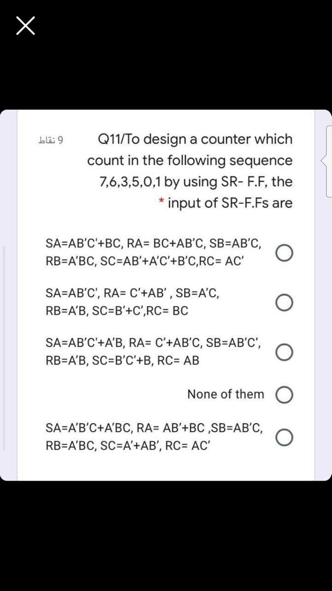 Q11/To design a counter which
count in the following sequence
7,6,3,5,0,1 by using SR- F.F, the
* input of SR-F.Fs are
SA=AB'C'+BC, RA= BC+AB'C, SB=AB'C,
RB=A'BC, SC=AB'+A'C'+B'C,RC= AC'
SA=AB'C', RA= C'+AB' , SB=A'C,
RB=A'B, SC=B'+C',RC= BC
SA=AB'C'+A'B, RA= C'+AB'C, SB=AB'C',
RB=A'B, SC=B'C'+B, RC= AB
None of them O
SA=A'B'C+A'BC, RA= AB'+BC ,SB=AB'C,
RB=A'BC, SC=A'+AB', RC= AC'
