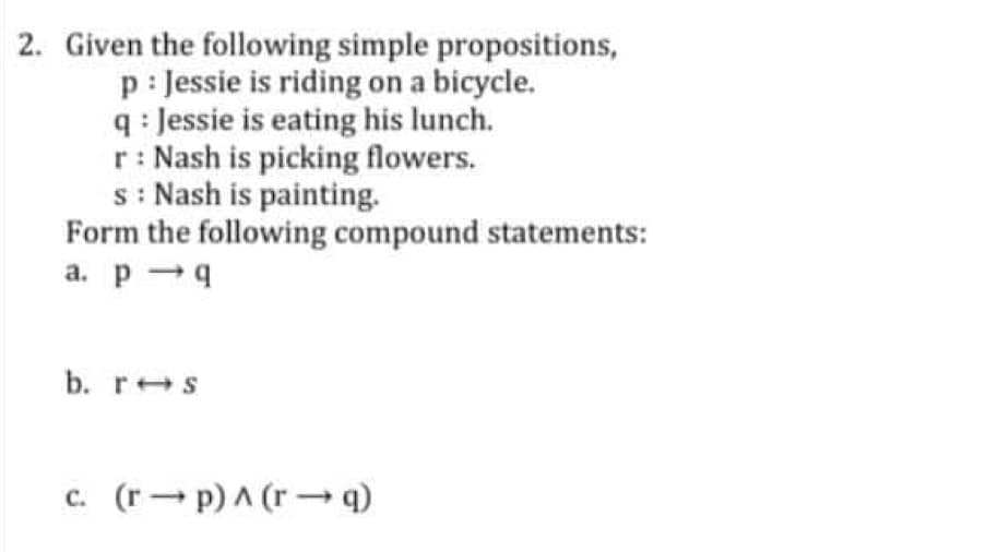 2. Given the following simple propositions,
p: Jessie is riding on a bicycle.
q: Jessie is eating his lunch.
r: Nash is picking flowers.
s: Nash is painting.
Form the following compound statements:
a. p q
b. r s
c. (rp) ^ (r→q)