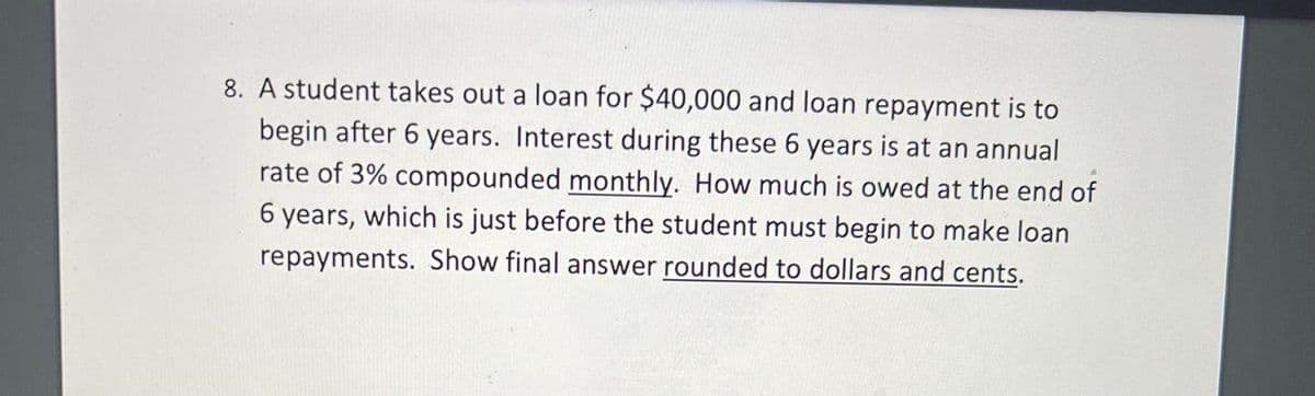 8. A student takes out a loan for $40,000 and loan repayment is to
begin after 6 years. Interest during these 6 years is at an annual
rate of 3% compounded monthly. How much is owed at the end of
6 years, which is just before the student must begin to make loan
repayments. Show final answer rounded to dollars and cents.
