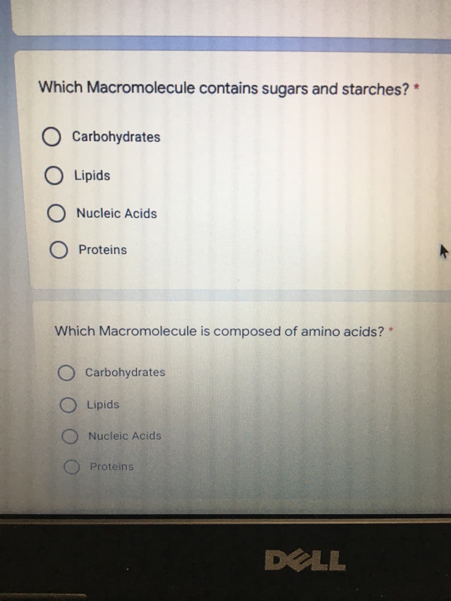 Which Macromolecule contains sugars and starches? *
Carbohydrates
O Lipids
O Nucleic Acids
O Proteins
Which Macromolecule is composed of amino acids? *
O Carbohydrates
O Lipids
O Nucleic Acids
Proteins
DELL
