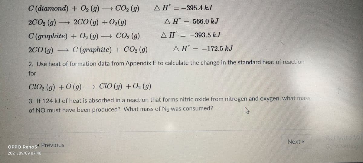 C (diamond) + 02 (g)
→ CO, (g)
ΔΗ'
AH = -395.4 kJ
2CO2 (g) 2CO (g) + O2(g)
ΔΗ.
AHĦ = 566.0 kJ
C (graphite) + O, (9) –
→ CO2 (g)
A H =
ΔΗ.
==393.5 kJ
2CO (g)
→ C (graphite) + CO2 (g)
AH = -172.5 kJ
ΔΗ'
2. Use heat of formation data from Appendix E to calculate the change in the standard heat of reaction
for
ClO, (g) +0 (g)
→ CIO (g) + O2 (g)
3. If 124 kJ of heat is absorbed in a reaction that forms nitric oxide from nitrogen and oxygen, what mass
of NO must have been produced? What mass of N2 was consumed?
Activate W
Next
OPPO Reno5 Previous
2021/09/09 07:48
