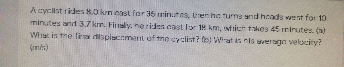 A cyclist rides 8.0 km east for 35 minutes, then he turns and heads west for 10
minutes and 3.7 km. Finally, he rides east for 18 knm, which takes 45 minutes. (a)
What is the final displacement of the cyclist? (b) What is his average velocity?
(m/s)
