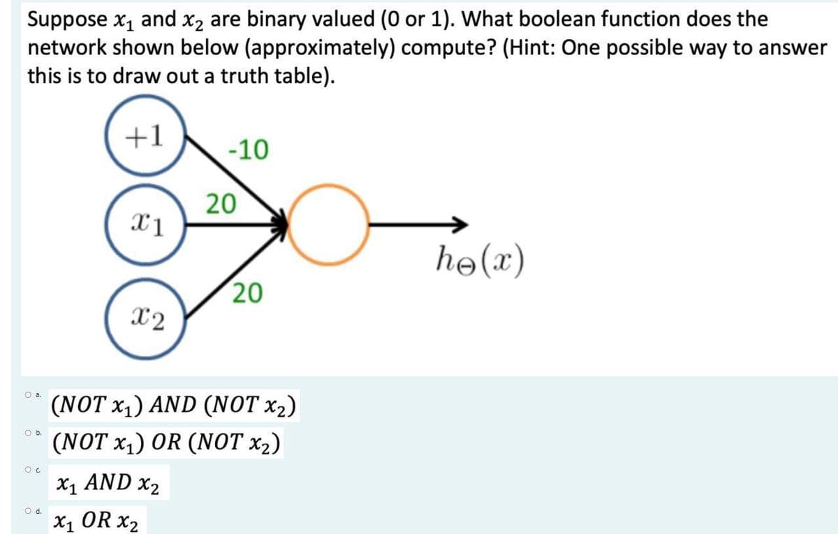 Suppose x1 and x2 are binary valued (0 or 1). What boolean function does the
network shown below (approximately) compute? (Hint: One possible way to answer
this is to draw out a truth table).
+1
-10
20
he(x)
20
X2
O a.
(NOT x,) AND (NOT x2)
O b.
(NOT x1) OR (NOT x2)
x1 AND x2
d.
X1 OR x2
