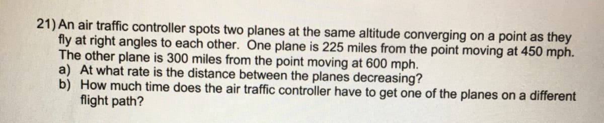 21) An air traffic controller spots two planes at the same altitude converging on a point as they
fly at right angles to each other. One plane is 225 miles from the point moving at 450 mph.
The other plane is 300 miles from the point moving at 600 mph.
a) At what rate is the distance between the planes decreasing?
b) How much time does the air traffic controller have to get one of the planes on a different
flight path?

