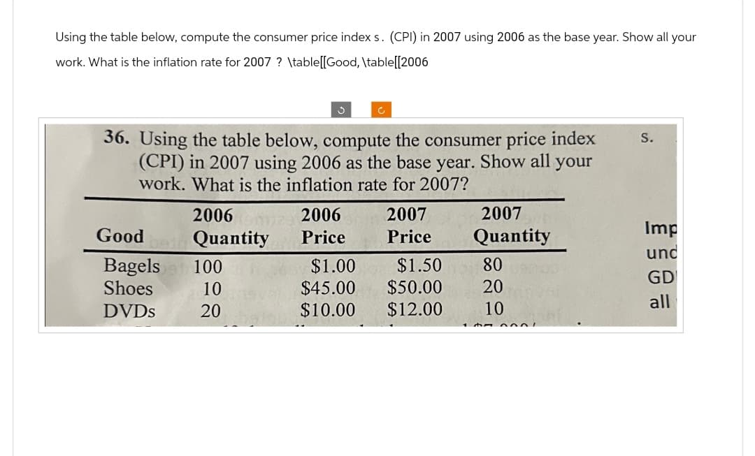 Using the table below, compute the consumer price index s. (CPI) in 2007 using 2006 as the base year. Show all your
work. What is the inflation rate for 2007 ? \table[[Good, \table[[2006
C
36. Using the table below, compute the consumer price index
(CPI) in 2007 using 2006 as the base
work. What is the inflation rate for 2007?
S.
year.
Show all your
2006
2006
2007
2007
Good
Quantity
Price
Price
Quantity
Imp
und
Bagels 100
$1.00
$1.50
80
GD
Shoes
10
$45.00
$50.00
20
all
DVDs
20
$10.00 $12.00
10
དཔ༦༦ -,་