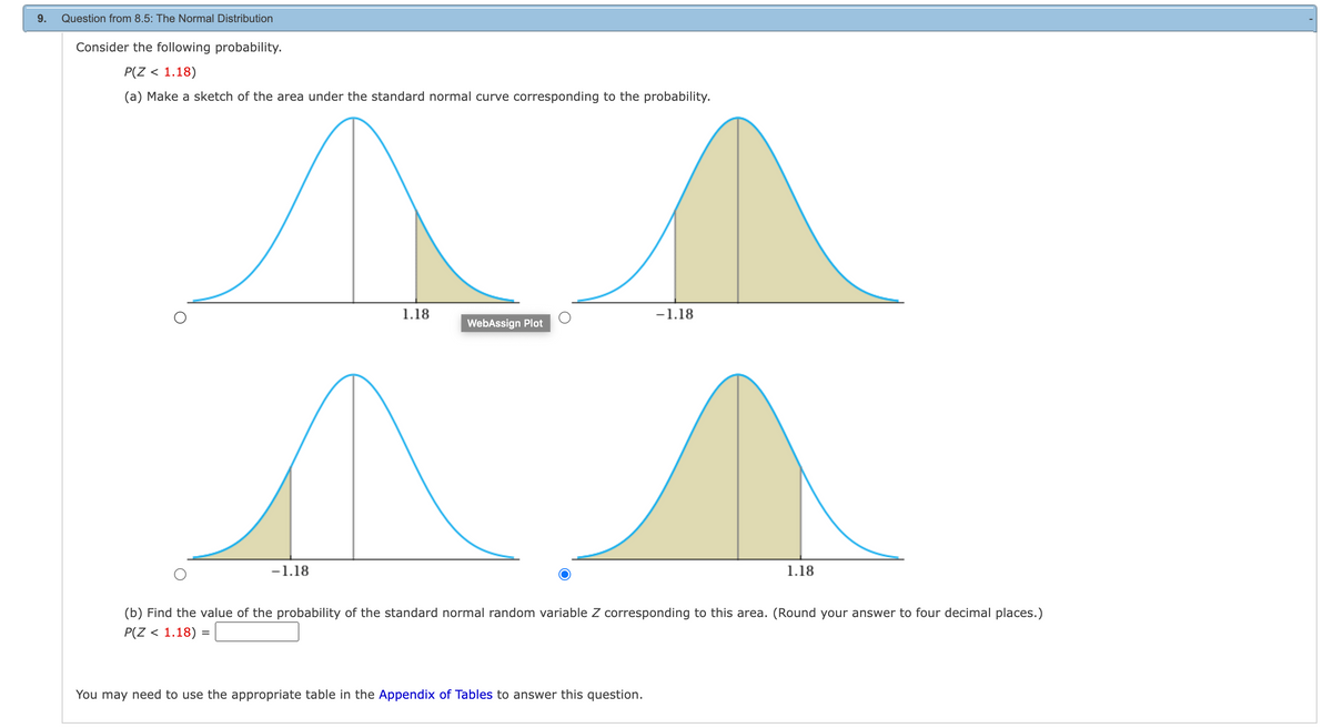 9.
Question from 8.5: The Normal Distribution
Consider the following probability.
P(Z < 1.18)
(a) Make a sketch of the area under the standard normal curve corresponding to the probability.
- 1.18
1.18
WebAssign Plot
-1.18
You may need to use the appropriate table in the Appendix of Tables to answer this question.
1.18
(b) Find the value of the probability of the standard normal random variable Z corresponding to this area. (Round your answer to four decimal places.)
P(Z < 1.18) =