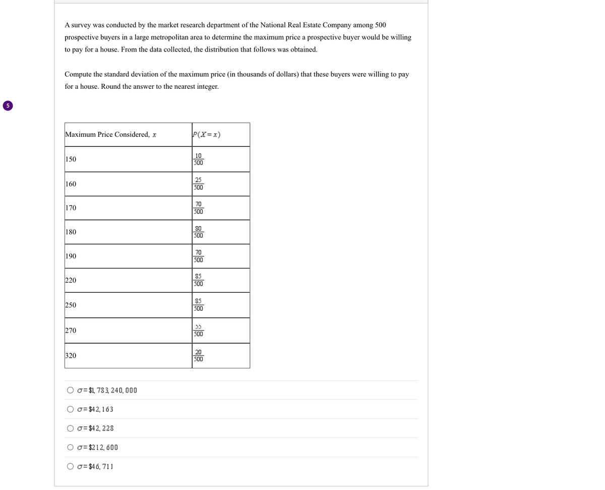 5
A survey was conducted by the market research department of the National Real Estate Company among 500
prospective buyers in a large metropolitan area to determine the maximum price a prospective buyer would be willing
to pay for a house. From the data collected, the distribution that follows was obtained.
Compute the standard deviation of the maximum price (in thousands of dollars) that these buyers were willing to pay
for a house. Round the answer to the nearest integer.
Maximum Price Considered, x
150
160
170
180
190
220
250
270
320
= $1,783, 240,000
σ= $42, 163
σ= $42, 228
=$212, 600
σ= $46,711
P(X=x)
10
500
25
500
70
500
80
500
70
500
85
500
85
500
აა
500
20
500