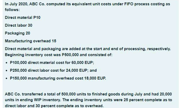 In July 2020, ABC Co. computed its equivalent unit costs under FIFO process costing as
follows:
Direct material P10
Direct labor 30
Packaging 20
Manufacturing overhead 15
Direct material and packaging are added at the start and end of processing, respectively.
Beginning inventory cost was P500,000 and consisted of:
• P100,000 direct material cost for 60,000 EUP;
• P250,000 direct labor cost for 24,000 EUP; and
• P150,000 manufacturing overhead cost 18,000 EUP.
ABC Co. transferred a total of 500,000 units to finished goods during July and had 20,000
units in ending WIP inventory. The ending inventory units were 25 percent complete as to
direct labor and 30 percent complete as to overhead.