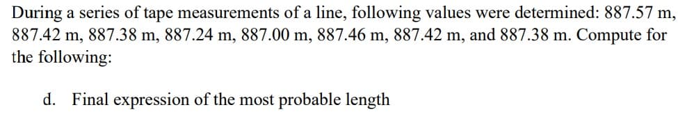 During a series of tape measurements of a line, following values were determined: 887.57 m,
887.42 m, 887.38 m, 887.24 m, 887.00 m, 887.46 m, 887.42 m, and 887.38 m. Compute for
the following:
d. Final expression of the most probable length